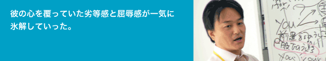 彼の心を覆っていた劣等感と屈辱感が一気に 氷解していった。