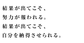 結果が出てこそ、努力が報われる。 結果が出てこそ自分を納得させられる。